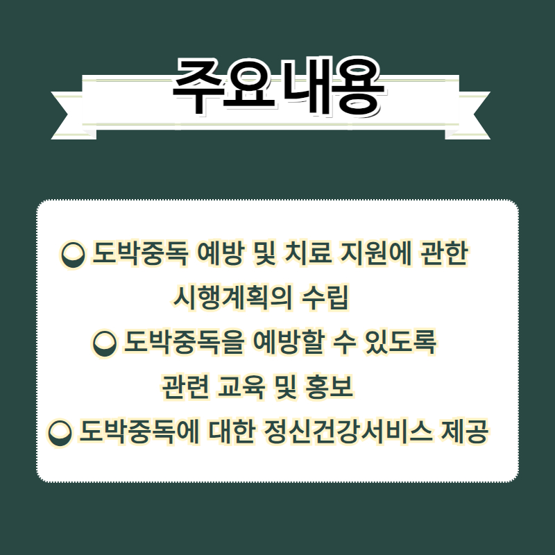  ❍ 도박중독 예방 및 치료 지원에 관한 
시행계획의 수립
  ❍ 도박중독을 예방할 수 있도록 
관련 교육 및 홍보 
  ❍ 도박중독에 대한 정신건강서비스 제공