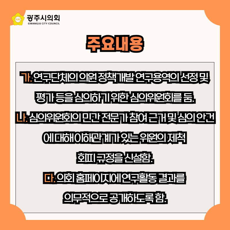 가. 연구단체의 의원 정책개발 연구용역의 선정 및 
평가 등을 심의하기 위한 심의위원회를 둠.
나. 심의위원회의 민간 전문가 참여 근거 및 심의 안건에 대해 이해관계가 있는 위원의 제척 
회피 규정을 신설함.
다. 의회 홈페이지에 연구활동 결과를 
의무적으로 공개하도록 함.