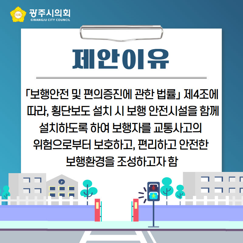 제안이유
「보행안전 및 편의증진에 관한 법률」 제4조에
 따라, 횡단보도 설치 시 보행 안전시설을 함께 설치하도록 하여 보행자를 교통사고의 
위험으로부터 보호하고, 편리하고 안전한 
보행환경을 조성하고자 함