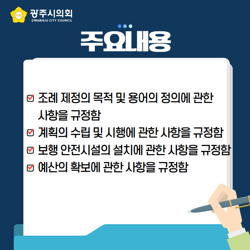 주요내용
조례 제정의 목적 및 용어의 정의에 관한 
사항을 규정함
계획의 수립 및 시행에 관한 사항을 규정함
보행 안전시설의 설치에 관한 사항을 규정함
예산의 확보에 관한 사항을 규정함