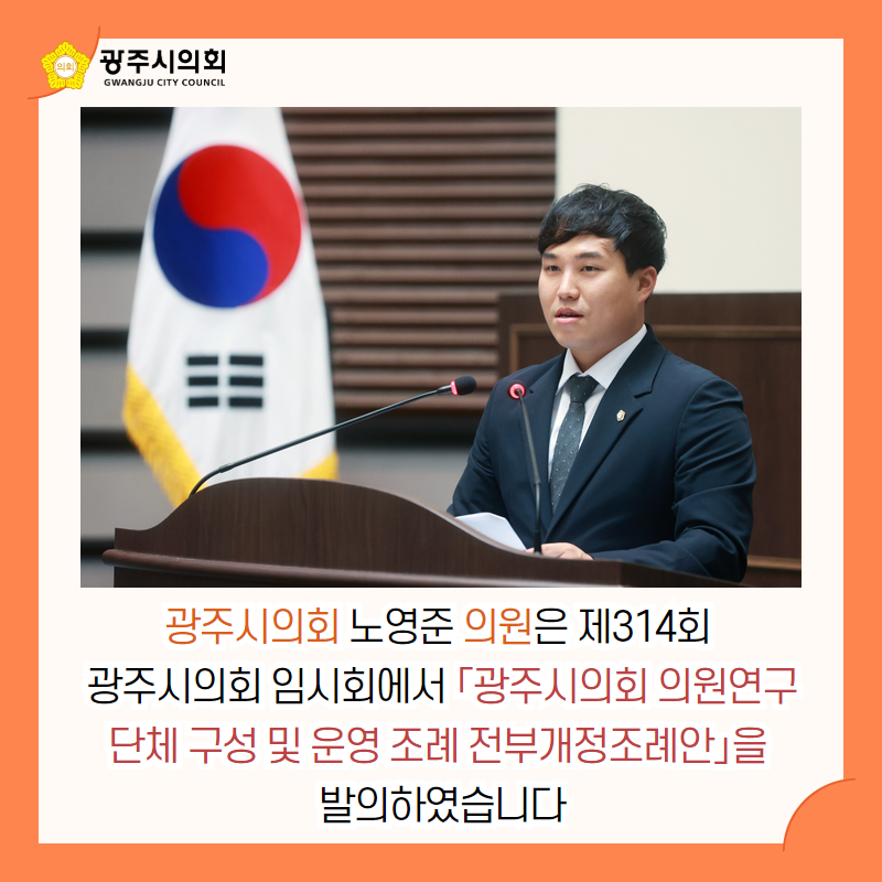 광주시의회 노영준 의원은 제314회 
광주시의회 임시회에서 「광주시의회 의원연구단체 구성 및 운영 조례 전부개정조례안」을 
발의하였습니다