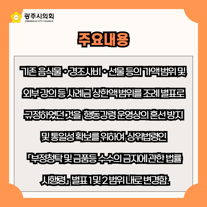 기존 음식물ㆍ경조사비ㆍ선물 등의 가액 범위 및 
외부 강의 등 사례금 상한액 범위를 조례 별표로
 규정하였던 것을  행동강령 운영상의 혼선 방지 
및 통일성 확보를 위하여  상위법령인
 「부정청탁 및 금품등 수수의 금지에 관한 법률
  시행령」  별표 1 및 2 범위 내로 변경함.