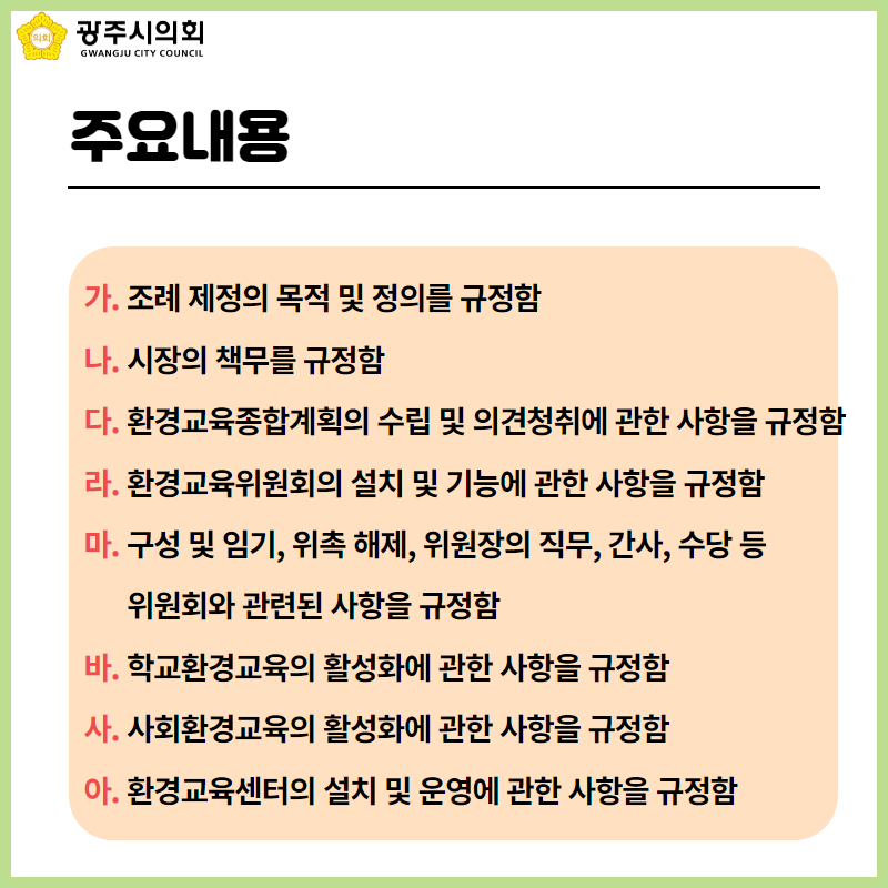주요내용
  가. 조례 제정의 목적 및 정의를 규정함
  나. 시장의 책무를 규정함
  다. 환경교육종합계획의 수립 및 의견청취에 관한 사항을 규정함
  라. 환경교육위원회의 설치 및 기능에 관한 사항을 규정함
  마. 구성 및 임기, 위촉 해제, 위원장의 직무, 간사, 수당 등 
        위원회와 관련된 사항을 규정함
  바. 학교환경교육의 활성화에 관한 사항을 규정함
  사. 사회환경교육의 활성화에 관한 사항을 규정함
  아. 환경교육센터의 설치 및 운영에 관한 사항을 규정함