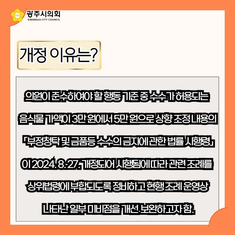의원이 준수하여야 할 행동 기준 중 수수가 허용되는 
음식물 가액이 3만 원에서 5만 원으로 상향 조정 내용의
 「부정청탁 및 금품등 수수의 금지에 관한 법률 시행령」
이 2024. 8. 27. 개정되어 시행됨에 따라 관련 조례를 
상위법령에 부합되도록 정비하고 현행 조례 운영상
 나타난 일부 미비점을 개선․보완하고자 함.