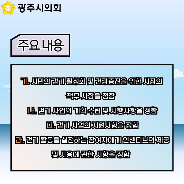   가. 시민의 걷기 활성화 및 건강증진을 위한 시장의 
책무 사항을 정함
  나. 걷기 사업의 계획 수립 및 시행사항을 정함
  다. 걷기 사업의 지원사항을 정함
  라. 걷기 활동을 실천하는 참여자에게 인센티브의 제공 및 사용에 관한 사항을 정함