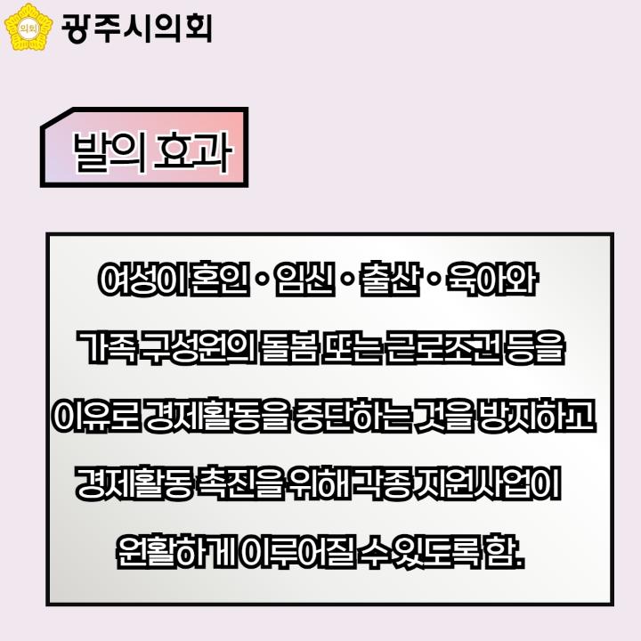 광주시의회
발의 효과
여성이 혼인ㆍ임신ㆍ출산ㆍ육아와 가족 구성원의 돌봄 또는 근로조건 등을 이유로 경제활동을 중단하는 것을 방지하고 경제활동 촉진을 위해 각종 지원사업이 원활하게 이루어질 수 있도록 함.