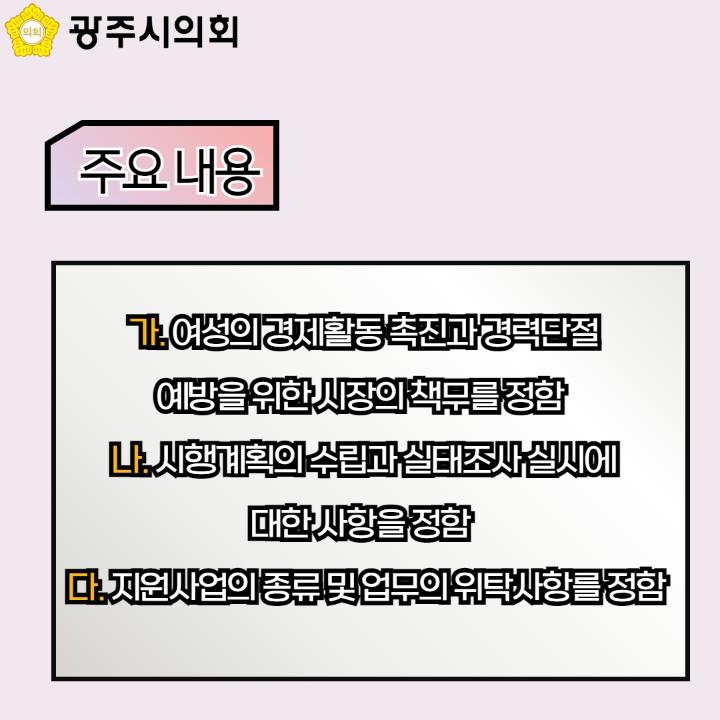 광주시의회
주요 내용
가. 여성의 경제활동 촉진과 경력단절 예방을 위한 시장의 책무를 정함
나. 시행계획의 수립과 실태조사 실시에 대한 사항을 정함
다. 지원사업의 종류 및 업무의 위탁사항를 정함