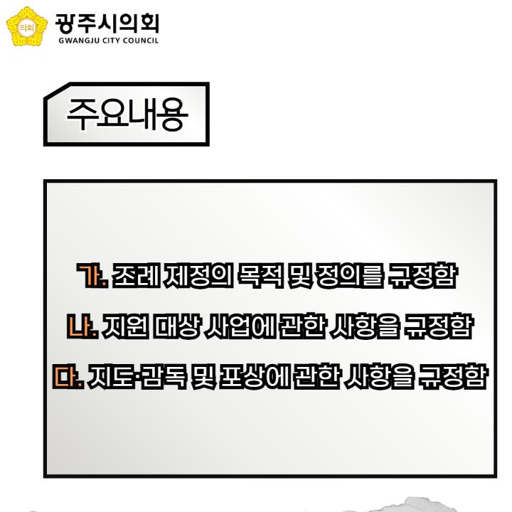   가. 조례 제정의 목적 및 정의를 규정함 
  나. 지원 대상 사업에 관한 사항을 규정함
  다. 지도·감독 및 포상에 관한 사항을 규정함