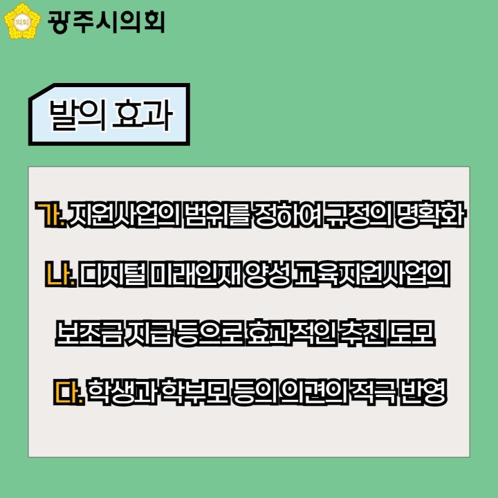 광주시의회
발의 효과
가. 지원사업의 범위를 정하여 규정의 명확화
나. 디지털 미래인재 양성 교육지원사업의 보조금 지급 등으로 효과적인 추진 도모
다. 학생과 학부모 등의 의견의 적극 반영