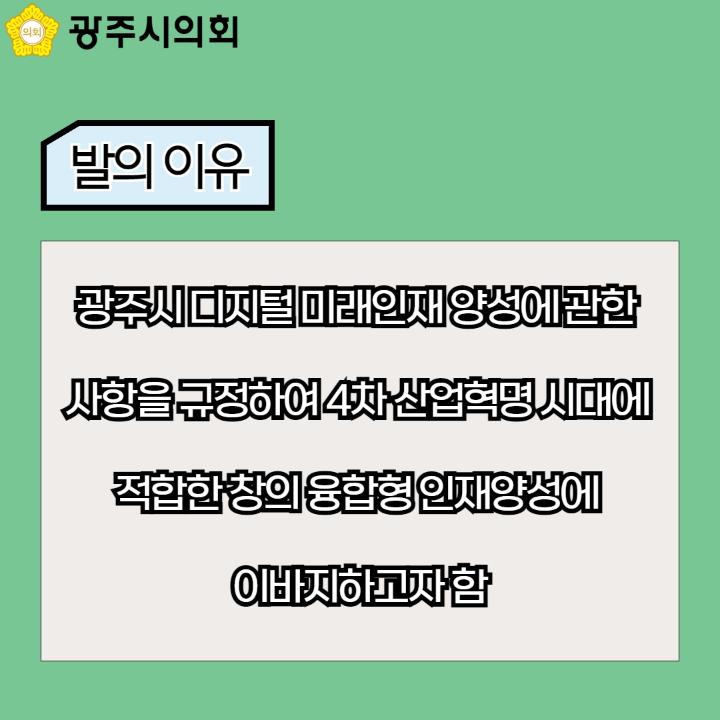 광주시의회
발의 이유
광주시 디지털 미래인재 양성에 관한 사항을 규정하여 4차 산업혁명 시대에 적합한 창의 융합형 인재양성에 이바지하고자 함
