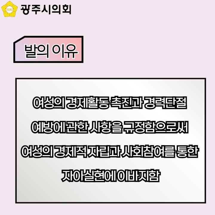 광주시의회
발의 이유
여성의 경제활동 촉진과 경력단절 예방에 관한 사항을 규정함으로써 여성의 경제적 자립과 사회참여를 통한 자아실현에 이바지함