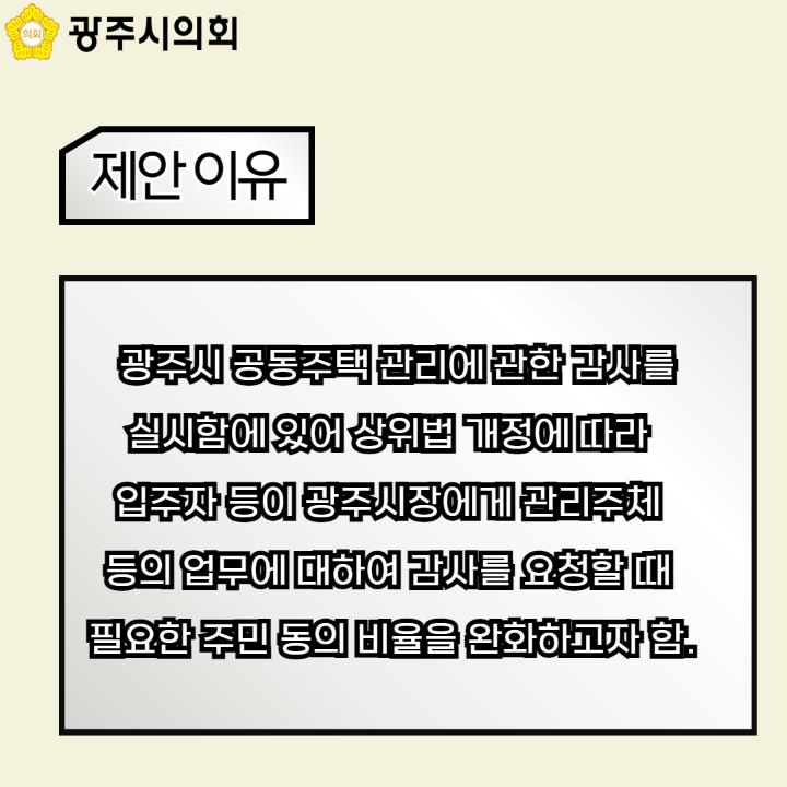   광주시 공동주택 관리에 관한 감사를 
실시함에 있어 상위법 개정에 따라 
입주자 등이 광주시장에게 관리주체 
등의 업무에 대하여 감사를 요청할 때 
필요한 주민 동의 비율을 완화하고자 함.