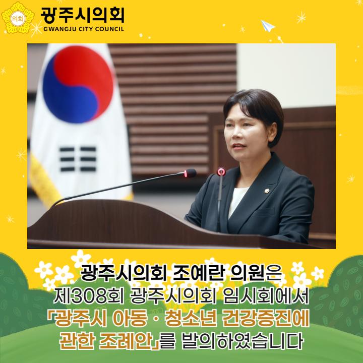 광주시의회 조예란 의원은
제308회 광주시의회 임시회에서
「광주시 아동ㆍ청소년 건강증진에 
관한 조례안」를 발의하였습니다