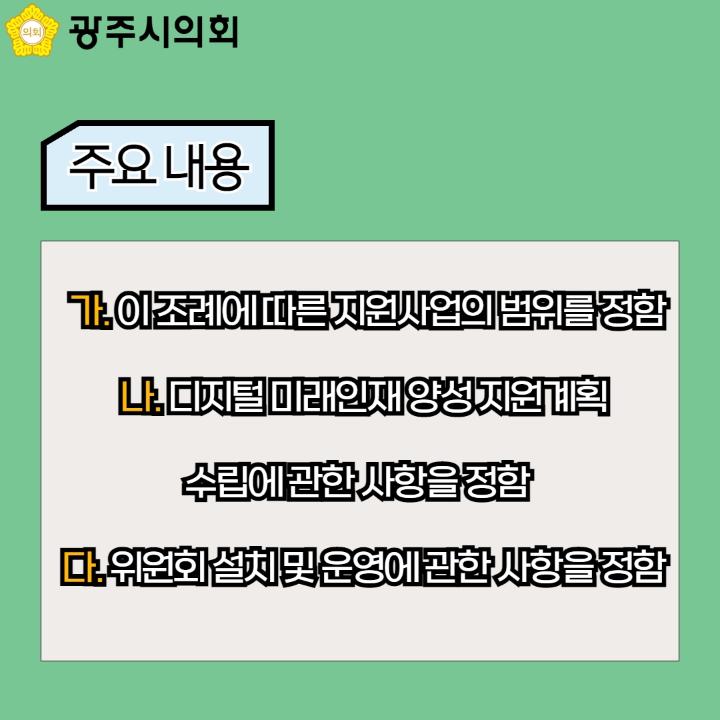 광주시의회
주요 내용
가. 이 조례에 따른 지원사업의 범위를 정함
나. 디지털 미래인재 양성 지원계획 수립에 관한 사항을 정함 
다. 위원회 설치 및 운영에 관한 사항을 정함 